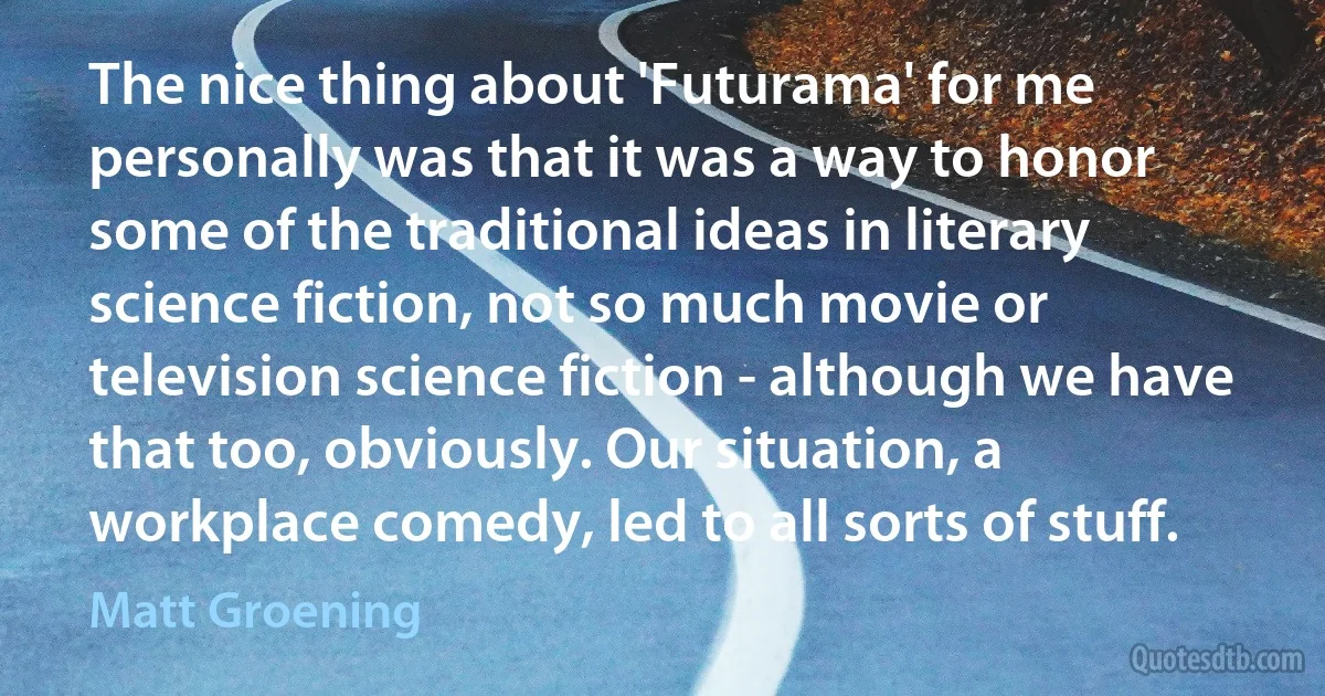 The nice thing about 'Futurama' for me personally was that it was a way to honor some of the traditional ideas in literary science fiction, not so much movie or television science fiction - although we have that too, obviously. Our situation, a workplace comedy, led to all sorts of stuff. (Matt Groening)