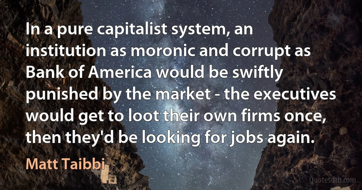 In a pure capitalist system, an institution as moronic and corrupt as Bank of America would be swiftly punished by the market - the executives would get to loot their own firms once, then they'd be looking for jobs again. (Matt Taibbi)