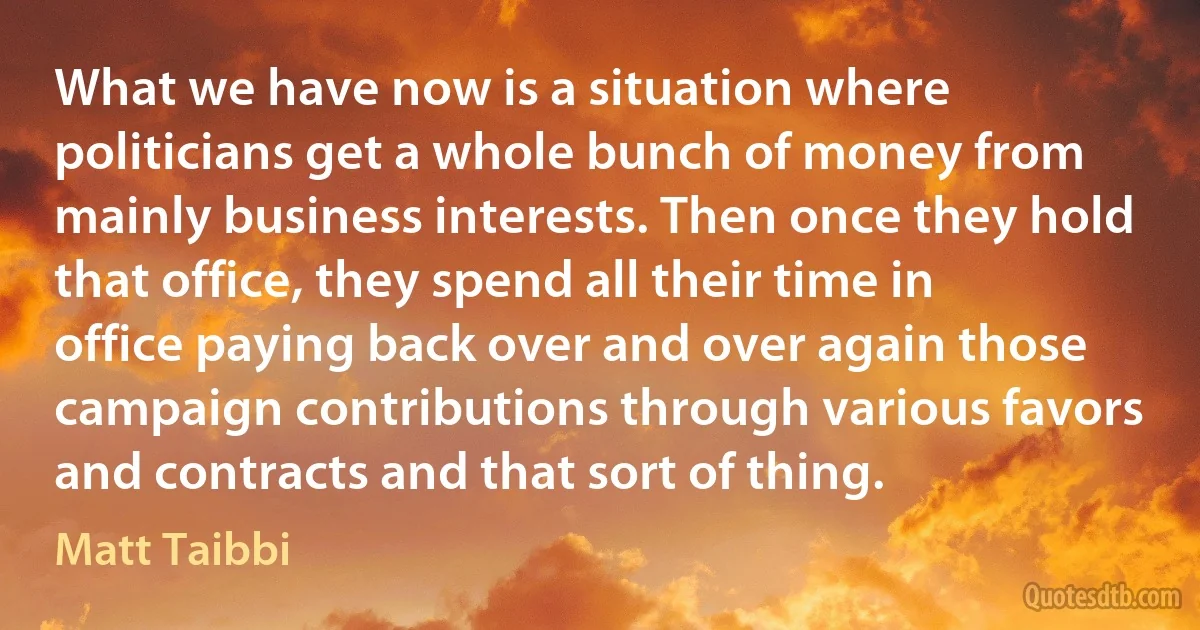 What we have now is a situation where politicians get a whole bunch of money from mainly business interests. Then once they hold that office, they spend all their time in office paying back over and over again those campaign contributions through various favors and contracts and that sort of thing. (Matt Taibbi)