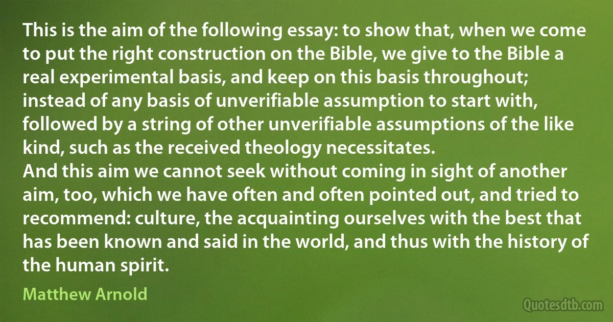 This is the aim of the following essay: to show that, when we come to put the right construction on the Bible, we give to the Bible a real experimental basis, and keep on this basis throughout; instead of any basis of unverifiable assumption to start with, followed by a string of other unverifiable assumptions of the like kind, such as the received theology necessitates.
And this aim we cannot seek without coming in sight of another aim, too, which we have often and often pointed out, and tried to recommend: culture, the acquainting ourselves with the best that has been known and said in the world, and thus with the history of the human spirit. (Matthew Arnold)