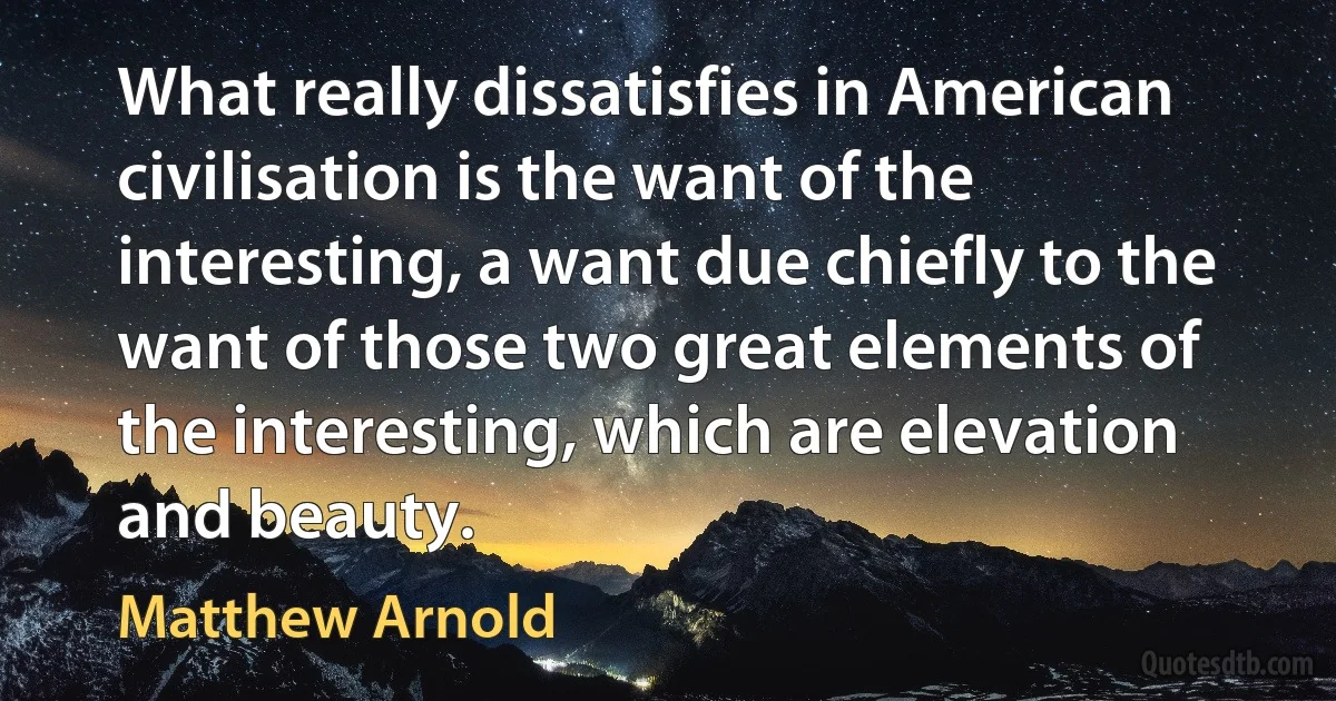 What really dissatisfies in American civilisation is the want of the interesting, a want due chiefly to the want of those two great elements of the interesting, which are elevation and beauty. (Matthew Arnold)