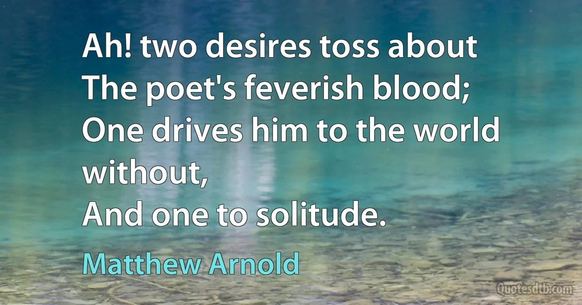 Ah! two desires toss about
The poet's feverish blood;
One drives him to the world without,
And one to solitude. (Matthew Arnold)