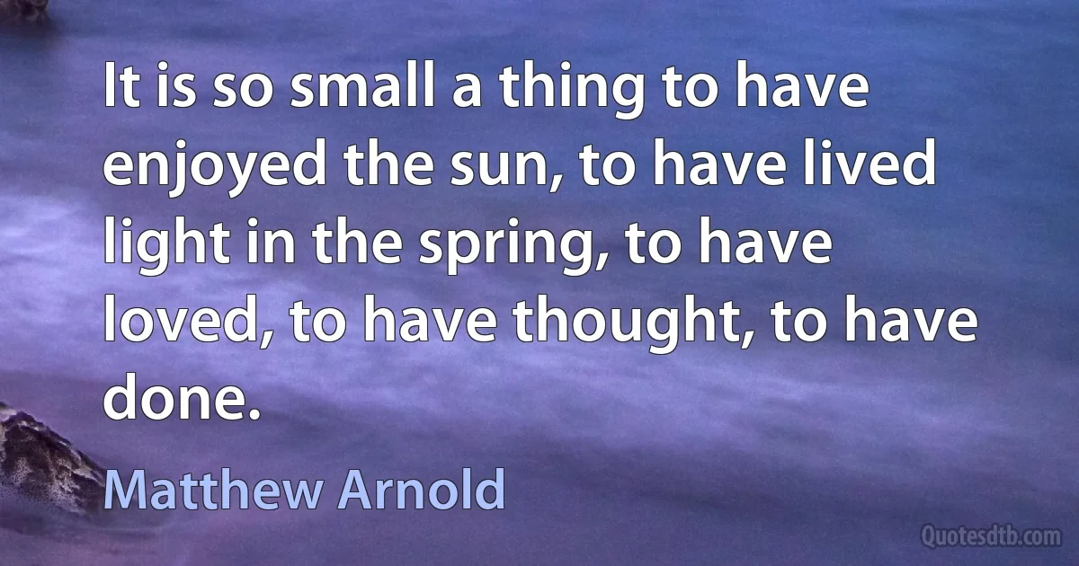 It is so small a thing to have enjoyed the sun, to have lived light in the spring, to have loved, to have thought, to have done. (Matthew Arnold)