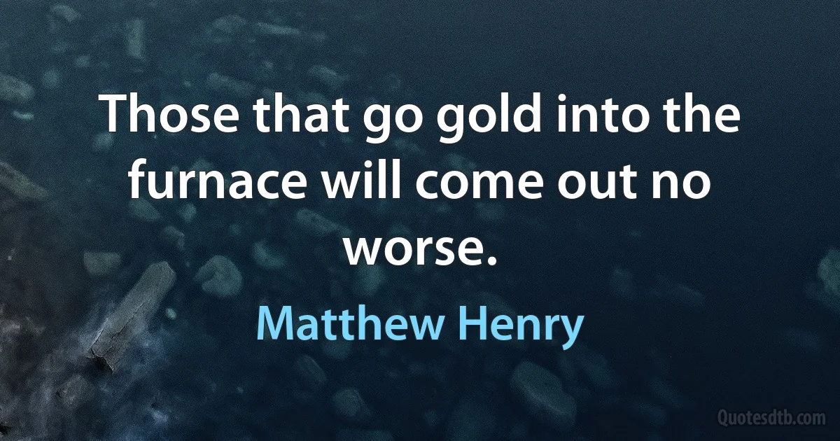 Those that go gold into the furnace will come out no worse. (Matthew Henry)