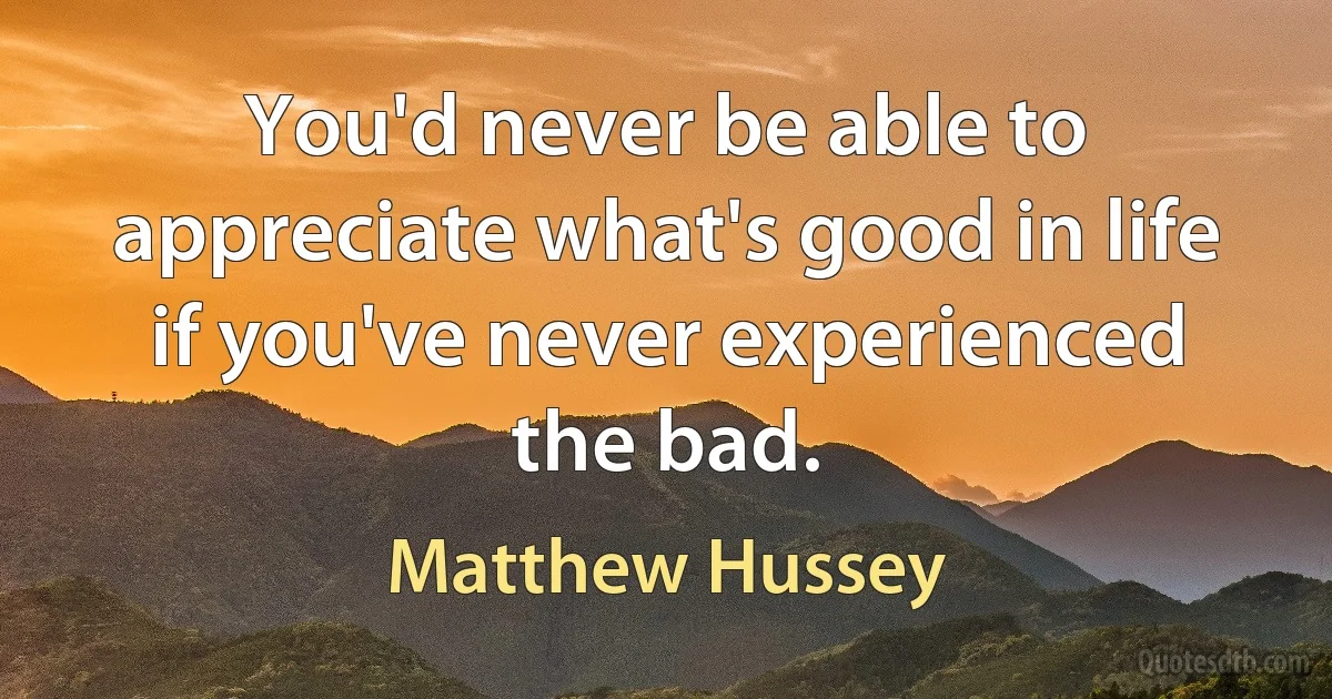 You'd never be able to appreciate what's good in life if you've never experienced the bad. (Matthew Hussey)