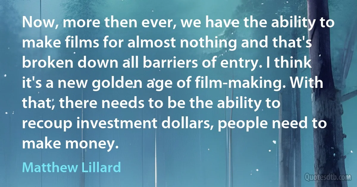 Now, more then ever, we have the ability to make films for almost nothing and that's broken down all barriers of entry. I think it's a new golden age of film-making. With that, there needs to be the ability to recoup investment dollars, people need to make money. (Matthew Lillard)