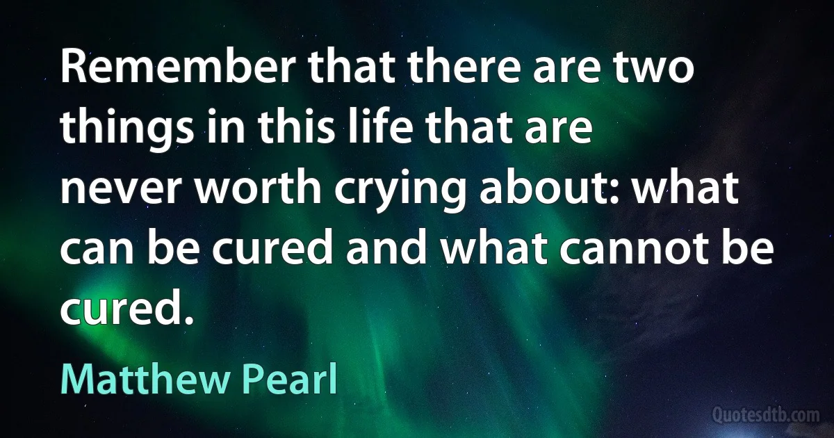 Remember that there are two things in this life that are never worth crying about: what can be cured and what cannot be cured. (Matthew Pearl)