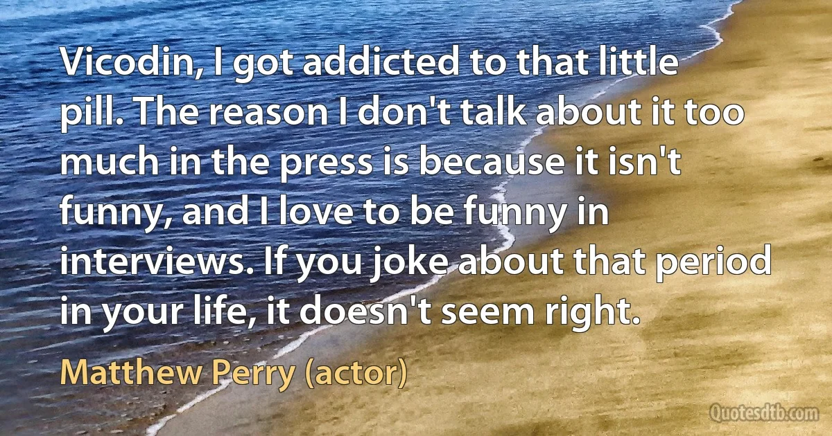 Vicodin, I got addicted to that little pill. The reason I don't talk about it too much in the press is because it isn't funny, and I love to be funny in interviews. If you joke about that period in your life, it doesn't seem right. (Matthew Perry (actor))