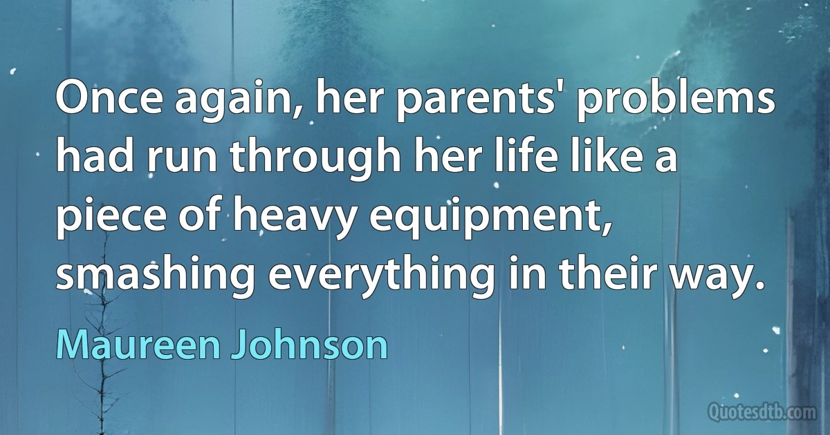 Once again, her parents' problems had run through her life like a piece of heavy equipment, smashing everything in their way. (Maureen Johnson)