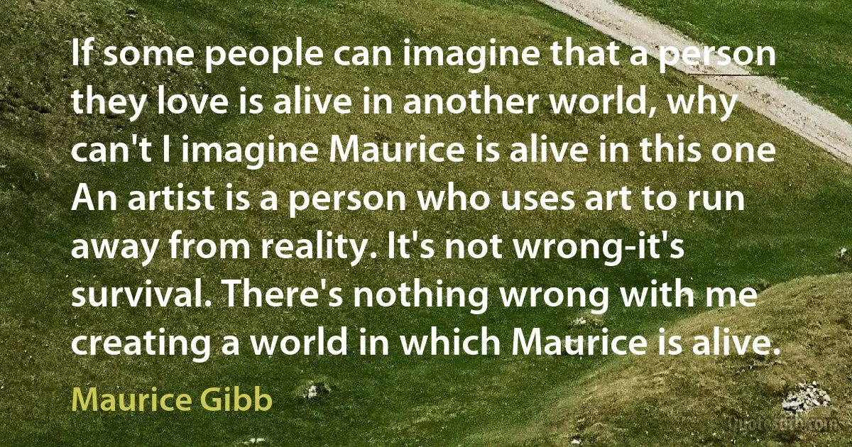 If some people can imagine that a person they love is alive in another world, why can't I imagine Maurice is alive in this one An artist is a person who uses art to run away from reality. It's not wrong-it's survival. There's nothing wrong with me creating a world in which Maurice is alive. (Maurice Gibb)