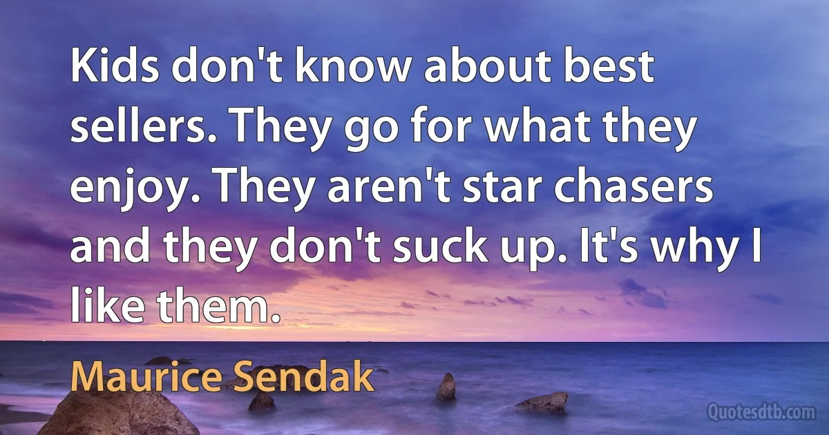 Kids don't know about best sellers. They go for what they enjoy. They aren't star chasers and they don't suck up. It's why I like them. (Maurice Sendak)