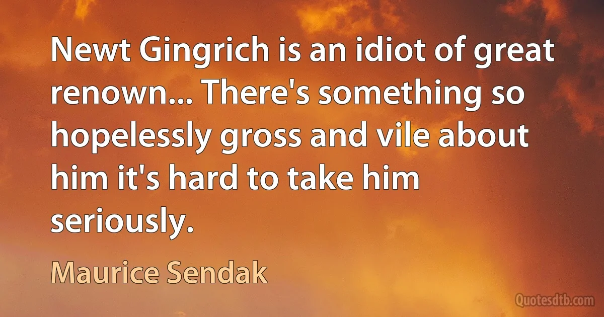 Newt Gingrich is an idiot of great renown... There's something so hopelessly gross and vile about him it's hard to take him seriously. (Maurice Sendak)