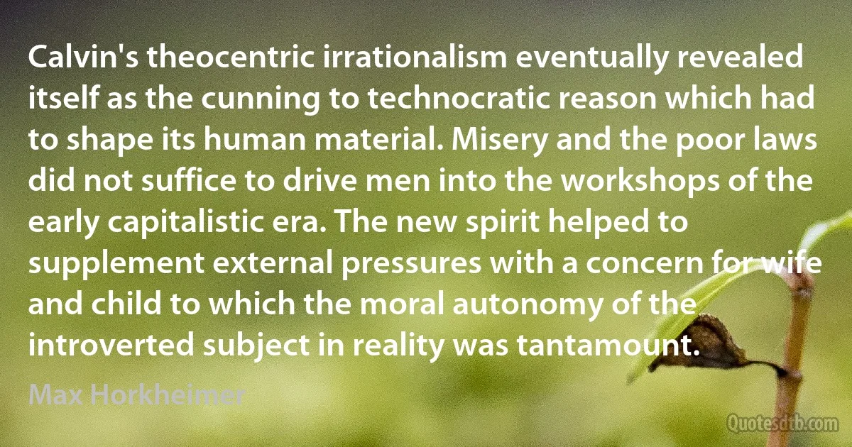 Calvin's theocentric irrationalism eventually revealed itself as the cunning to technocratic reason which had to shape its human material. Misery and the poor laws did not suffice to drive men into the workshops of the early capitalistic era. The new spirit helped to supplement external pressures with a concern for wife and child to which the moral autonomy of the introverted subject in reality was tantamount. (Max Horkheimer)