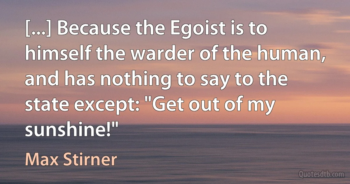 [...] Because the Egoist is to himself the warder of the human, and has nothing to say to the state except: "Get out of my sunshine!" (Max Stirner)