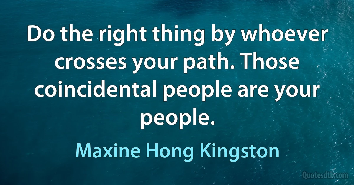 Do the right thing by whoever crosses your path. Those coincidental people are your people. (Maxine Hong Kingston)