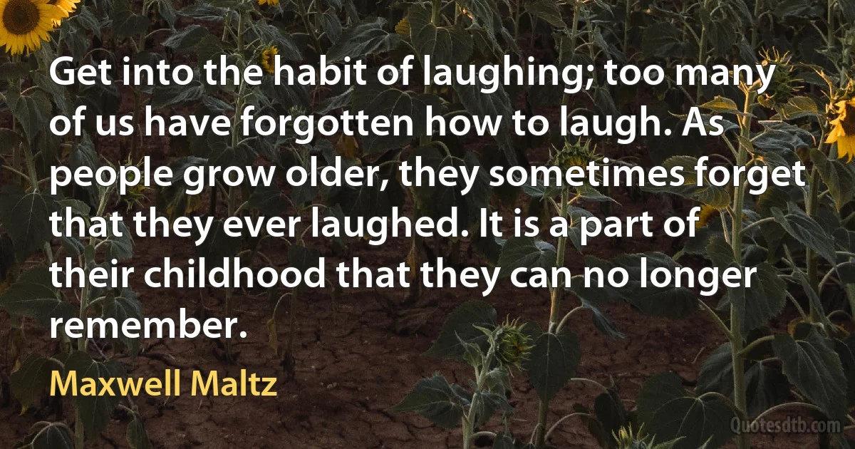 Get into the habit of laughing; too many of us have forgotten how to laugh. As people grow older, they sometimes forget that they ever laughed. It is a part of their childhood that they can no longer remember. (Maxwell Maltz)