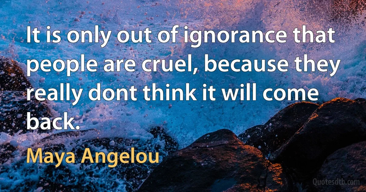 It is only out of ignorance that people are cruel, because they really dont think it will come back. (Maya Angelou)