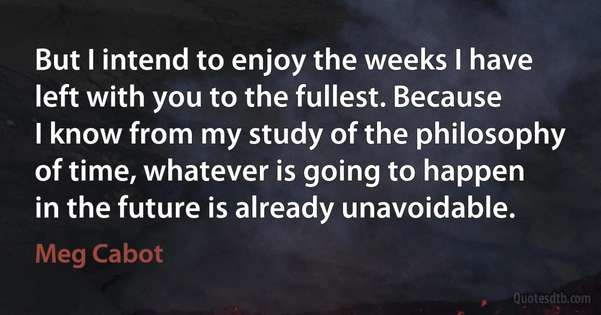 But I intend to enjoy the weeks I have left with you to the fullest. Because I know from my study of the philosophy of time, whatever is going to happen in the future is already unavoidable. (Meg Cabot)