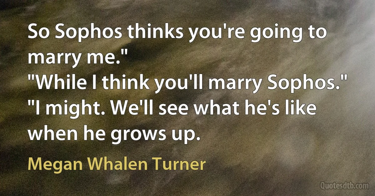 So Sophos thinks you're going to marry me."
"While I think you'll marry Sophos."
"I might. We'll see what he's like when he grows up. (Megan Whalen Turner)