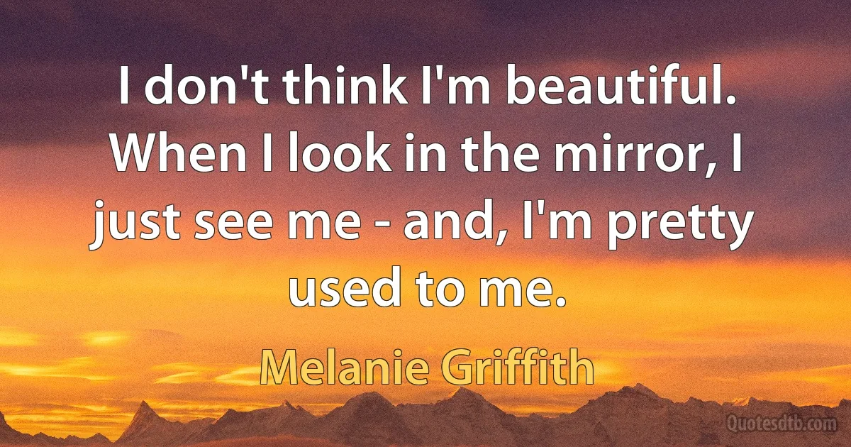 I don't think I'm beautiful. When I look in the mirror, I just see me - and, I'm pretty used to me. (Melanie Griffith)