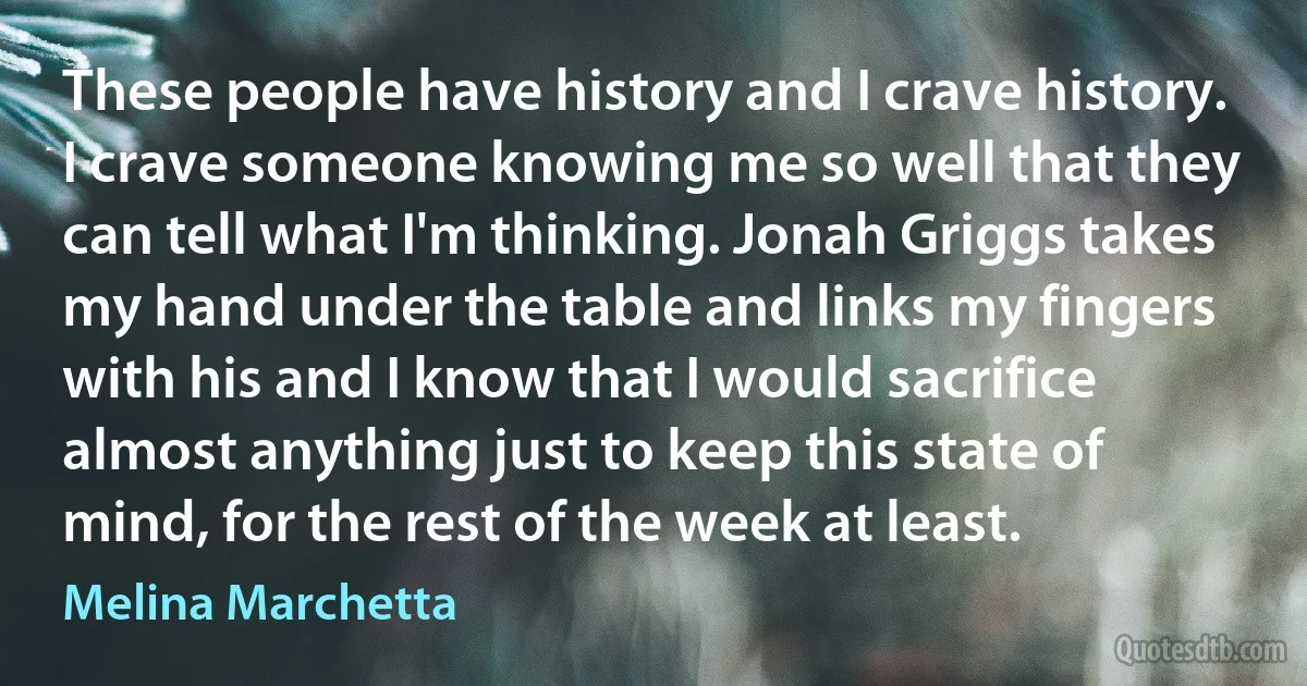 These people have history and I crave history. I crave someone knowing me so well that they can tell what I'm thinking. Jonah Griggs takes my hand under the table and links my fingers with his and I know that I would sacrifice almost anything just to keep this state of mind, for the rest of the week at least. (Melina Marchetta)