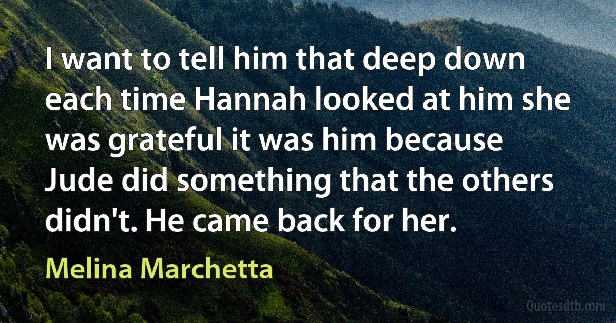 I want to tell him that deep down each time Hannah looked at him she was grateful it was him because Jude did something that the others didn't. He came back for her. (Melina Marchetta)