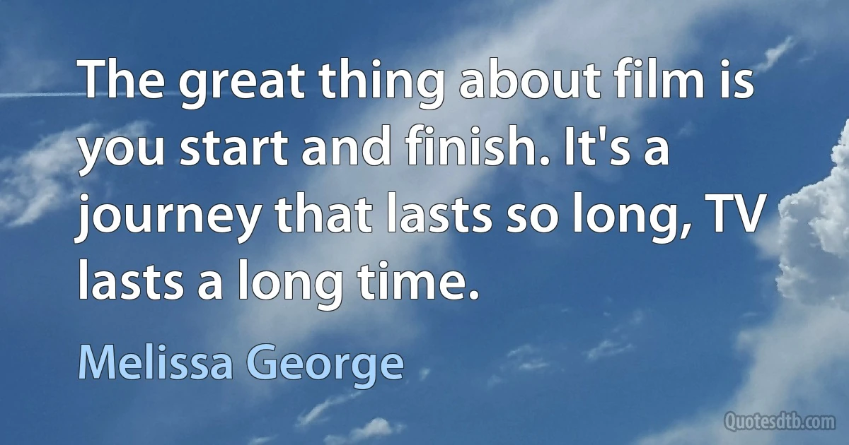 The great thing about film is you start and finish. It's a journey that lasts so long, TV lasts a long time. (Melissa George)