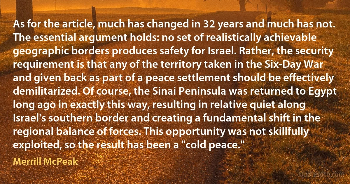 As for the article, much has changed in 32 years and much has not. The essential argument holds: no set of realistically achievable geographic borders produces safety for Israel. Rather, the security requirement is that any of the territory taken in the Six-Day War and given back as part of a peace settlement should be effectively demilitarized. Of course, the Sinai Peninsula was returned to Egypt long ago in exactly this way, resulting in relative quiet along Israel's southern border and creating a fundamental shift in the regional balance of forces. This opportunity was not skillfully exploited, so the result has been a "cold peace." (Merrill McPeak)