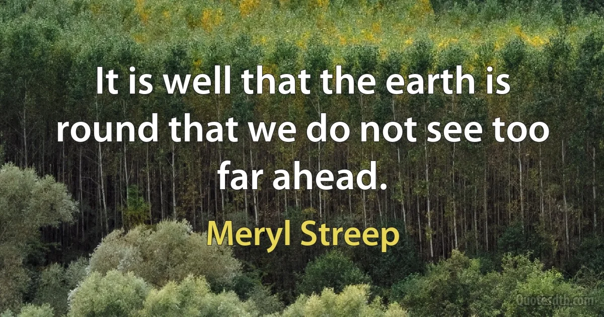 It is well that the earth is round that we do not see too far ahead. (Meryl Streep)