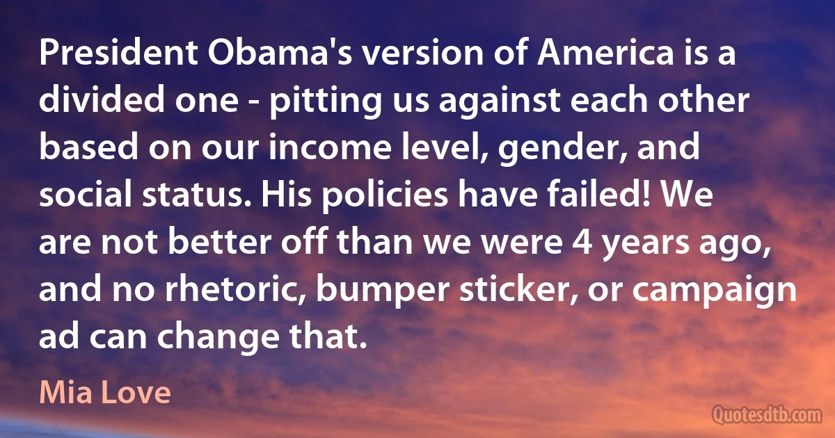 President Obama's version of America is a divided one - pitting us against each other based on our income level, gender, and social status. His policies have failed! We are not better off than we were 4 years ago, and no rhetoric, bumper sticker, or campaign ad can change that. (Mia Love)