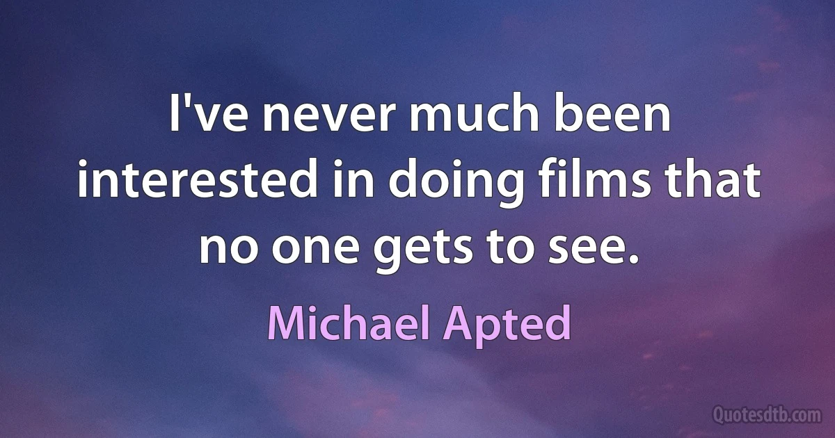 I've never much been interested in doing films that no one gets to see. (Michael Apted)