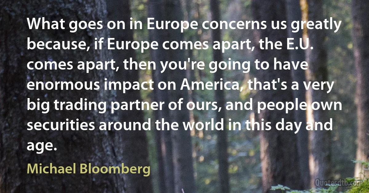 What goes on in Europe concerns us greatly because, if Europe comes apart, the E.U. comes apart, then you're going to have enormous impact on America, that's a very big trading partner of ours, and people own securities around the world in this day and age. (Michael Bloomberg)