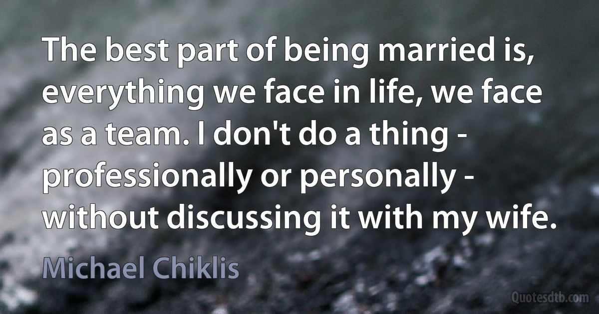 The best part of being married is, everything we face in life, we face as a team. I don't do a thing - professionally or personally - without discussing it with my wife. (Michael Chiklis)