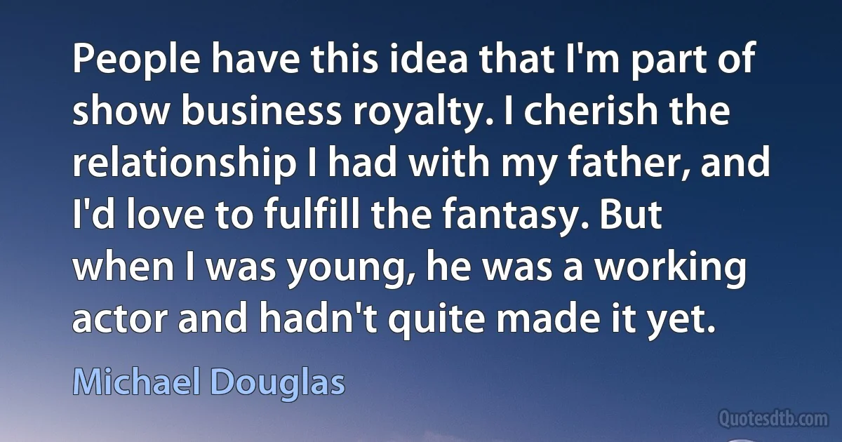 People have this idea that I'm part of show business royalty. I cherish the relationship I had with my father, and I'd love to fulfill the fantasy. But when I was young, he was a working actor and hadn't quite made it yet. (Michael Douglas)