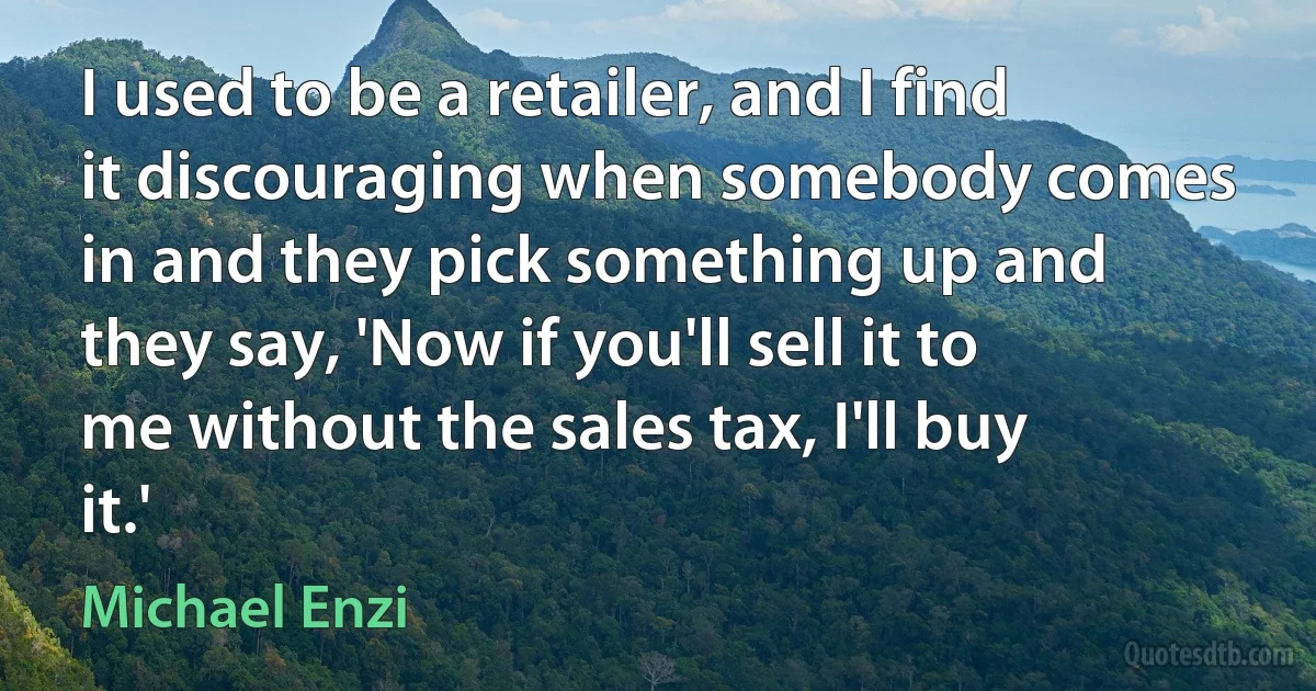 I used to be a retailer, and I find it discouraging when somebody comes in and they pick something up and they say, 'Now if you'll sell it to me without the sales tax, I'll buy it.' (Michael Enzi)