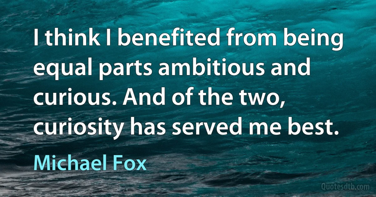 I think I benefited from being equal parts ambitious and curious. And of the two, curiosity has served me best. (Michael Fox)