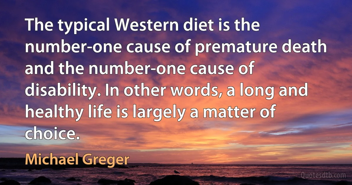 The typical Western diet is the number-one cause of premature death and the number-one cause of disability. In other words, a long and healthy life is largely a matter of choice. (Michael Greger)