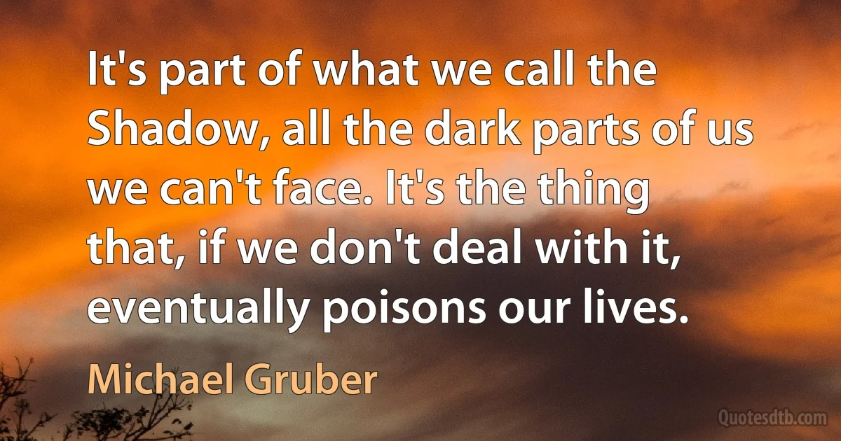 It's part of what we call the Shadow, all the dark parts of us we can't face. It's the thing that, if we don't deal with it, eventually poisons our lives. (Michael Gruber)