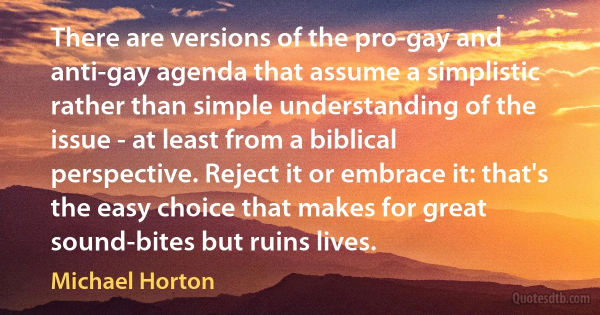 There are versions of the pro-gay and anti-gay agenda that assume a simplistic rather than simple understanding of the issue - at least from a biblical perspective. Reject it or embrace it: that's the easy choice that makes for great sound-bites but ruins lives. (Michael Horton)