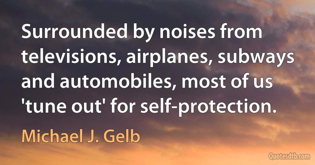 Surrounded by noises from televisions, airplanes, subways and automobiles, most of us 'tune out' for self-protection. (Michael J. Gelb)