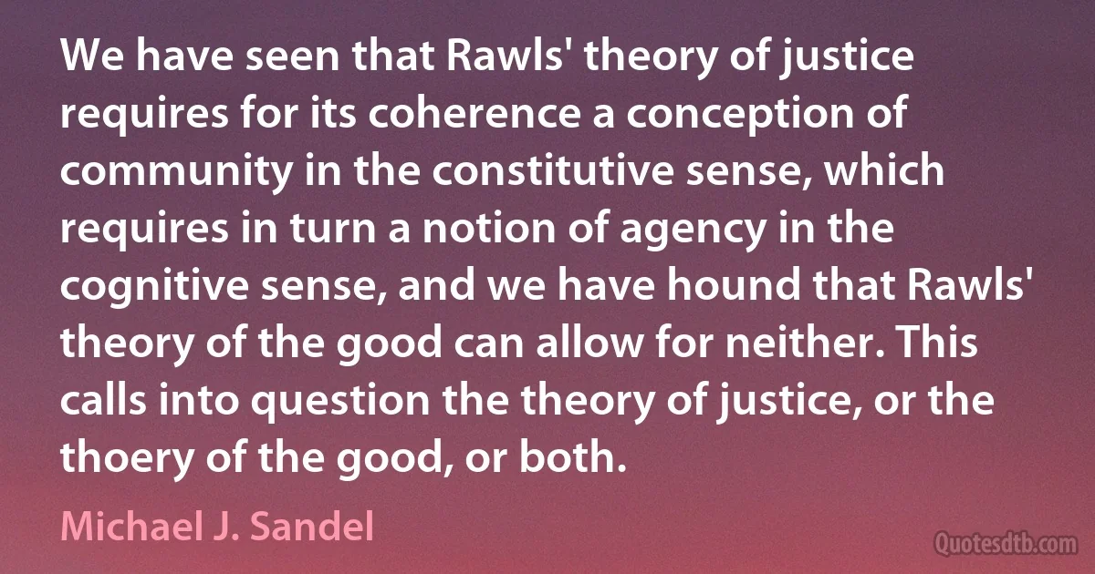 We have seen that Rawls' theory of justice requires for its coherence a conception of community in the constitutive sense, which requires in turn a notion of agency in the cognitive sense, and we have hound that Rawls' theory of the good can allow for neither. This calls into question the theory of justice, or the thoery of the good, or both. (Michael J. Sandel)