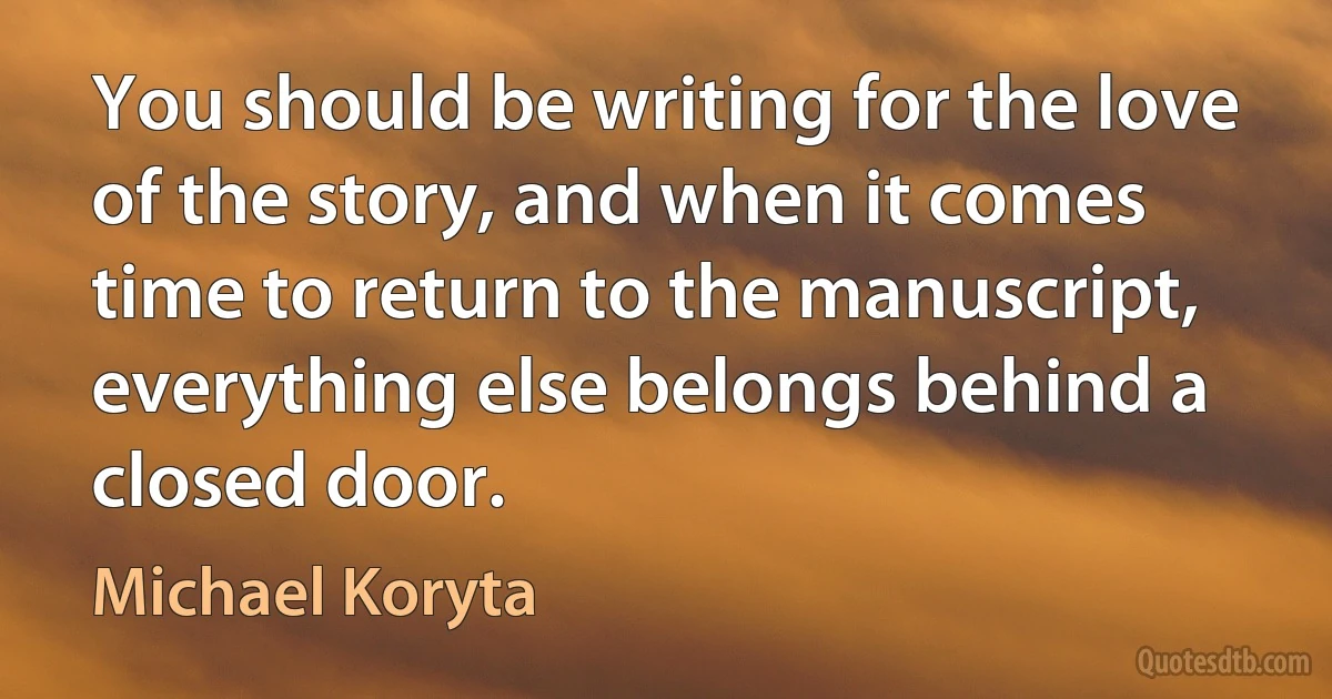 You should be writing for the love of the story, and when it comes time to return to the manuscript, everything else belongs behind a closed door. (Michael Koryta)