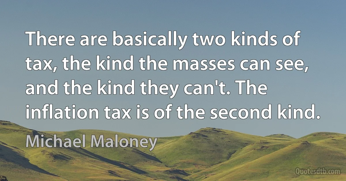 There are basically two kinds of tax, the kind the masses can see, and the kind they can't. The inflation tax is of the second kind. (Michael Maloney)