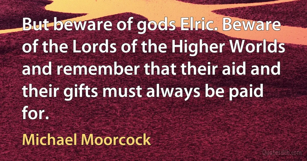 But beware of gods Elric. Beware of the Lords of the Higher Worlds and remember that their aid and their gifts must always be paid for. (Michael Moorcock)