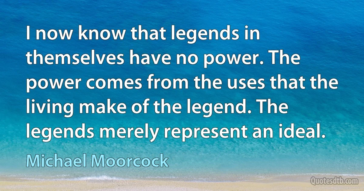 I now know that legends in themselves have no power. The power comes from the uses that the living make of the legend. The legends merely represent an ideal. (Michael Moorcock)