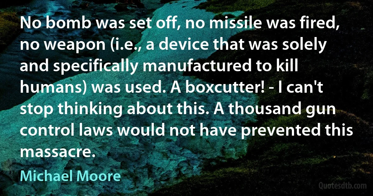 No bomb was set off, no missile was fired, no weapon (i.e., a device that was solely and specifically manufactured to kill humans) was used. A boxcutter! - I can't stop thinking about this. A thousand gun control laws would not have prevented this massacre. (Michael Moore)