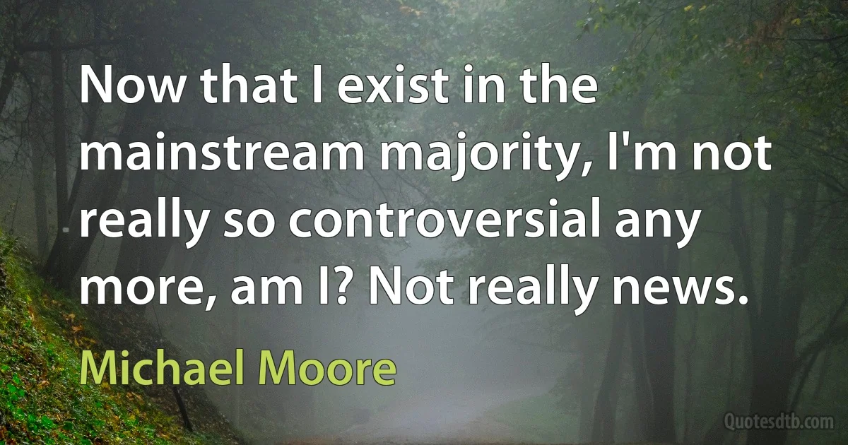 Now that I exist in the mainstream majority, I'm not really so controversial any more, am I? Not really news. (Michael Moore)