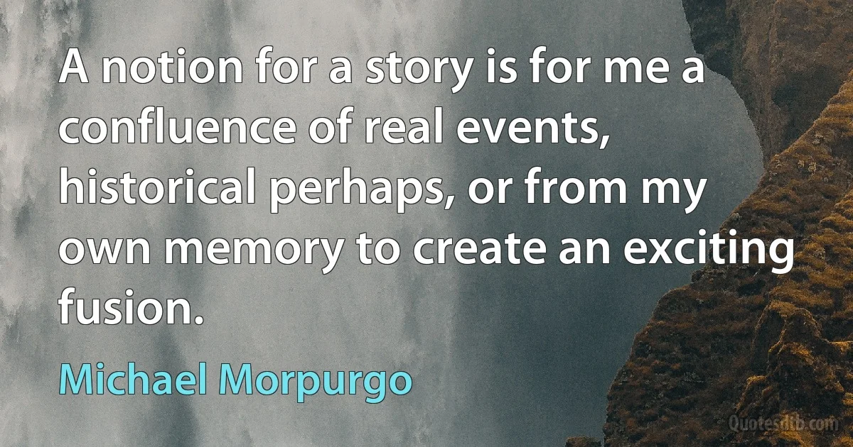 A notion for a story is for me a confluence of real events, historical perhaps, or from my own memory to create an exciting fusion. (Michael Morpurgo)