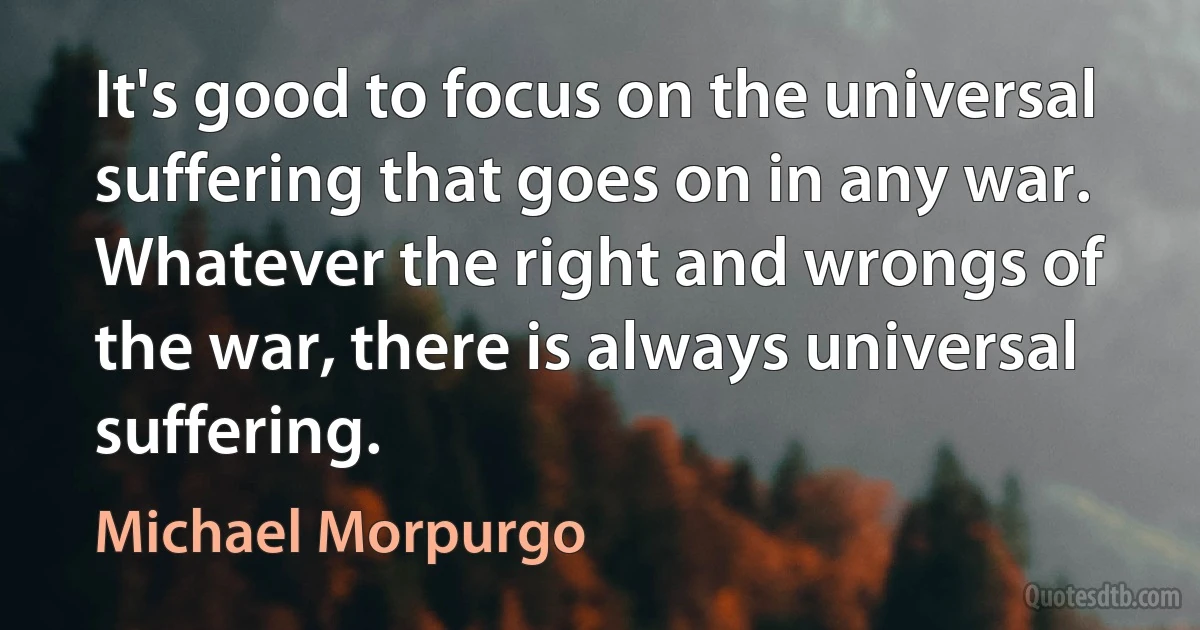 It's good to focus on the universal suffering that goes on in any war. Whatever the right and wrongs of the war, there is always universal suffering. (Michael Morpurgo)