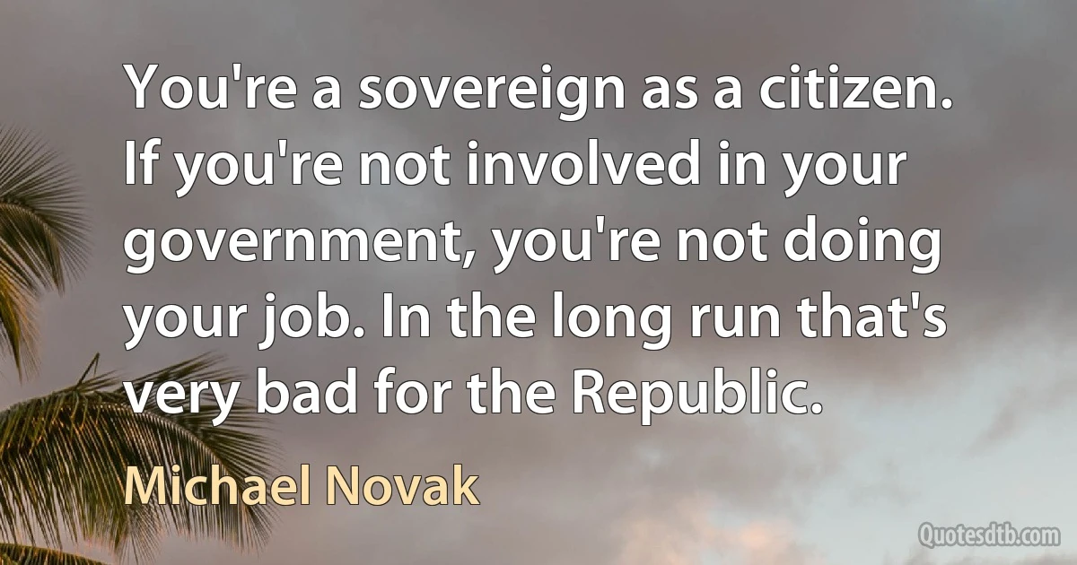 You're a sovereign as a citizen. If you're not involved in your government, you're not doing your job. In the long run that's very bad for the Republic. (Michael Novak)